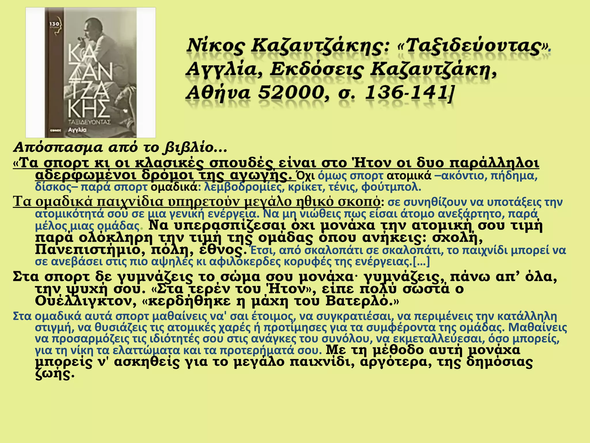 Απόσπασμα από το βιβλίο…
«Τα σπορτ κι οι κλασικές σπουδές είναι στο Ήτον οι δυο παράλληλοι
αδερφωμένοι δρόμοι της αγωγής. Όχι όμως σπορτ ατομικά –ακόντιο, πήδημα,
δίσκος– παρά σπορτ ομαδικά: λεμβοδρομίες, κρίκετ, τένις, φούτμπολ.
Τα ομαδικά παιχνίδια υπηρετούν μεγάλο ηθικό σκοπό: σε συνηθίζουν να υποτάξεις την
ατομικότητά σου σε μια γενική ενέργεια. Να μη νιώθεις πως είσαι άτομο ανεξάρτητο, παρά
μέλος μιας ομάδας. Να υπερασπίζεσαι όχι μονάχα την ατομική σου τιμή
παρά ολόκληρη την τιμή της ομάδας όπου ανήκεις: σχολή,
Πανεπιστήμιο, πόλη, έθνος. Έτσι, από σκαλοπάτι σε σκαλοπάτι, το παιχνίδι μπορεί να
σε ανεβάσει στις πιο αψηλές κι αφιλόκερδες κορυφές της ενέργειας.[…]
Στα σπορτ δε γυμνάζεις το σώμα σου μονάχα· γυμνάζεις, πάνω απ’ όλα,
την ψυχή σου. «Στα τερέν του Ήτον», είπε πολύ σωστά ο
Ουέλλιγκτον, «κερδήθηκε η μάχη του Βατερλό.»
Στα ομαδικά αυτά σπορτ μαθαίνεις να' σαι έτοιμος, να συγκρατιέσαι, να περιμένεις την κατάλληλη
στιγμή, να θυσιάζεις τις ατομικές χαρές ή προτίμησες για τα συμφέροντα της ομάδας. Μαθαίνεις
να προσαρμόζεις τις ιδιότητές σου στις ανάγκες του συνόλου, να εκμεταλλεύεσαι, όσο μπορείς,
για τη νίκη τα ελαττώματα και τα προτερήματά σου. Με τη μέθοδο αυτή μονάχα
μπορείς ν' ασκηθείς για το μεγάλο παιχνίδι, αργότερα, της δημόσιας
ζωής.
 