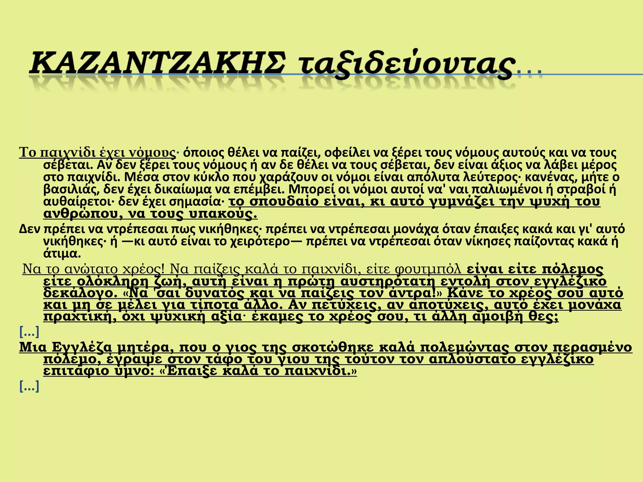Το παιχνίδι έχει νόμους· όποιος θέλει να παίζει, οφείλει να ξέρει τους νόμους αυτούς και να τους
σέβεται. Αν δεν ξέρει τους νόμους ή αν δε θέλει να τους σέβεται, δεν είναι άξιος να λάβει μέρος
στο παιχνίδι. Μέσα στον κύκλο που χαράζουν οι νόμοι είναι απόλυτα λεύτερος· κανένας, μήτε ο
βασιλιάς, δεν έχει δικαίωμα να επέμβει. Μπορεί οι νόμοι αυτοί να' ναι παλιωμένοι ή στραβοί ή
αυθαίρετοι· δεν έχει σημασία· το σπουδαίο είναι, κι αυτό γυμνάζει την ψυχή του
ανθρώπου, να τους υπακούς.
Δεν πρέπει να ντρέπεσαι πως νικήθηκες· πρέπει να ντρέπεσαι μονάχα όταν έπαιξες κακά και γι' αυτό
νικήθηκες· ή —κι αυτό είναι το χειρότερο— πρέπει να ντρέπεσαι όταν νίκησες παίζοντας κακά ή
άτιμα.
Να το ανώτατο χρέος! Να παίζεις καλά το παιχνίδι, είτε φουτμπόλ είναι είτε πόλεμος
είτε ολόκληρη ζωή, αυτή είναι η πρώτη αυστηρότατη εντολή στον εγγλέζικο
δεκάλογο. «Να 'σαι δυνατός και να παίζεις τον άντρα!» Κάνε το χρέος σου αυτό
και μη σε μέλει για τίποτα άλλο. Αν πετύχεις, αν αποτύχεις, αυτό έχει μονάχα
πραχτική, όχι ψυχική αξία· έκαμες το χρέος σου, τι άλλη αμοιβή θες;
[...]
Μια Εγγλέζα μητέρα, που ο γιος της σκοτώθηκε καλά πολεμώντας στον περασμένο
πόλεμο, έγραψε στον τάφο του γιου της τούτον τον απλούστατο εγγλέζικο
επιτάφιο ύμνο: «Έπαιξε καλά το παιχνίδι.»
[...]
 