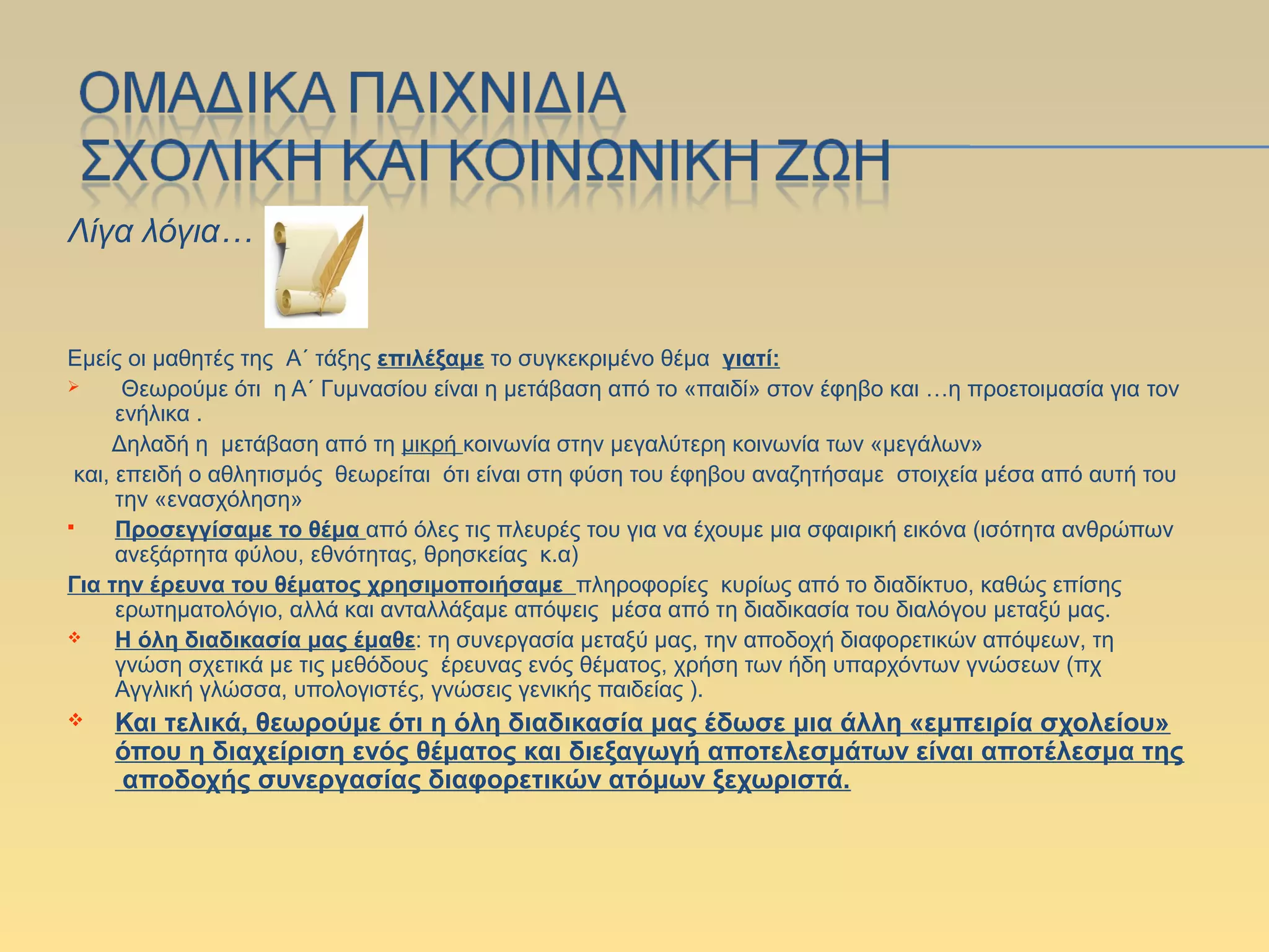 Λίγα λόγια…
Εμείς οι μαθητές της Α΄ τάξης επιλέξαμε το συγκεκριμένο θέμα γιατί:
 Θεωρούμε ότι η Α΄ Γυμνασίου είναι η μετάβαση από το «παιδί» στον έφηβο και …η προετοιμασία για τον
ενήλικα .
Δηλαδή η μετάβαση από τη μικρή κοινωνία στην μεγαλύτερη κοινωνία των «μεγάλων»
και, επειδή ο αθλητισμός θεωρείται ότι είναι στη φύση του έφηβου αναζητήσαμε στοιχεία μέσα από αυτή του
την «ενασχόληση»
 Προσεγγίσαμε το θέμα από όλες τις πλευρές του για να έχουμε μια σφαιρική εικόνα (ισότητα ανθρώπων
ανεξάρτητα φύλου, εθνότητας, θρησκείας κ.α)
Για την έρευνα του θέματος χρησιμοποιήσαμε πληροφορίες κυρίως από το διαδίκτυο, καθώς επίσης
ερωτηματολόγιο, αλλά και ανταλλάξαμε απόψεις μέσα από τη διαδικασία του διαλόγου μεταξύ μας.
 Η όλη διαδικασία μας έμαθε: τη συνεργασία μεταξύ μας, την αποδοχή διαφορετικών απόψεων, τη
γνώση σχετικά με τις μεθόδους έρευνας ενός θέματος, χρήση των ήδη υπαρχόντων γνώσεων (πχ
Αγγλική γλώσσα, υπολογιστές, γνώσεις γενικής παιδείας ).
 Και τελικά, θεωρούμε ότι η όλη διαδικασία μας έδωσε μια άλλη «εμπειρία σχολείου»
όπου η διαχείριση ενός θέματος και διεξαγωγή αποτελεσμάτων είναι αποτέλεσμα της
αποδοχής συνεργασίας διαφορετικών ατόμων ξεχωριστά.
 