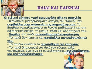 Οι ειδικοί εξηγούν γιατί έχει μεγάλη αξία το παιχνίδι:
- Ικανοποιεί μια πρωταρχική ανάγκη του παιδιού και
συμβάλλει στην ανάπτυξη της νοημοσύνης του. Το
βοηθάει να καλλιεργήσει τη λογικό-μαθηματική και την
αφαιρετική σκέψη, τη μνήμη, αλλά και δεξιοτεχνίες του…
- Χαρίζει στο παιδί συναισθηματική ευχαρίστηση.
- Το παιδί δεν πλήττει και αποβάλλει την επιθετικότητά
του.
- Τα παιδιά νιώθουν το συναίσθημα της επιτυχίας.
- Το παιδί δημιουργεί τον δικό του κόσμο, αλλά
ταυτόχρονα, χωρίς να το συνειδητοποιεί, αντιλαμβάνεται
και την πραγματικότητα.
 