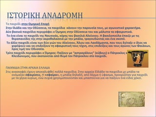 Το παιχνίδι στην Ομηρική Εποχή
Στην Ιλιάδα και την Οδύσσεια, τα παιχνίδια κάνουν την παρουσία τους, με αγωνιστικό χαρακτήρα.
Δύο βασικά παιχνίδια περιγράφει ο Όμηρος στην Οδύσσεια του και μάλιστα τα σφαιριστικά.
Το ένα είναι το παιχνίδι της Ναυσικάς, κόρης του βασιλιά Αλκίνοου. Η βασιλοπούλα έπαιζε με τις
θεραπαινίδες της στην ακροθαλασσιά με την μπάλα, τραγουδώντας και ένα σκοπό.
Το άλλο παιχνίδι είναι των δύο γιών του Αλκίνοου, Άλιου και Λαοδάμαντα, που τους διέταξε ο ίδιος να
χορέψουν και να επιδείξουν τη σφαιριστική τους τέχνη, στις επιδείξεις και τους αγώνες των Φαιάκων,
προς τιμή του Οδυσσέα.
Τρίτο παιχνίδι περιγράφει ο Όμηρος: Παίζουν με “αστραγάλους” (κύβους) ο Πάτροκλος και ο
Κλειδώνυμος, που σκοτώνεται από θυμό τον Πάτροκλου στο παιχνίδι.
 
ΠΑΙΧΝΙΔΙΑ ΣΤΗΝ ΑΡΧΑΙΑ ΕΛΛΑΔΑ
Στις ανασκαφές έχουν αποκαλυφθεί πολλά παιχνίδια. Στην αρχαία Ελλάδα τα παιχνίδια με μπάλα τα
ονόμαζαν σφαιρίσεις, Η «σφαίρα», η μπάλα δηλαδή, από δέρμα ή ύφασμα, προοριζόταν για παιχνίδι
με τα χέρια κυρίως, ενώ συχνά χρησιμοποιούνταν και μπαστούνια για να παίξουν ένα είδος χόκεϊ.
 
 