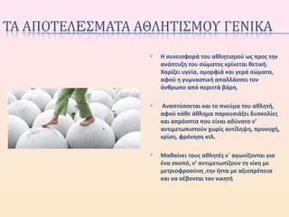  Η συνεισφορά του αθλητισμού ως προς την
ανάπτυξη του σώματος κρίνεται θετική.
Χαρίζει υγεία, ομορφιά και γερά σώματα,
αφού η γυμναστική απαλλάσσει τον
άνθρωπο από περιττά βάρη.
 Αναπτύσσεται και το πνεύμα του αθλητή,
αφού κάθε άθλημα παρουσιάζει δυσκολίες
και απρόοπτα που είναι αδύνατο ν’
αντιμετωπιστούν χωρίς αντίληψη, προσοχή,
κρίση, φρόνηση κτλ.
 Μαθαίνει τους αθλητές ν΄ αγωνίζονται για
ένα σκοπό, ν’ αντιμετωπίζουν τη νίκη με
μετριοφροσύνη ,την ήττα με αξιοπρέπεια
και να σέβονται τον νικητή
 