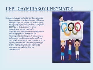 Κυρίαρχη πνευματική αξία των Ολυμπιακών
Αγώνων είναι ο σεβασμός στον αθλητικό
πλουραλισμό, ως μέρος της πολιτισμικής
πολυμορφίας του Ολυμπιακού Κινήματος.
Εξάλλου οι ίδιοι οι αγώνες είναι
παράδειγμα κοινής ειρηνικής
συμπόρευσης αθλητών που προέρχονται
από διαφορετικές αθλητικές και
πολιτισμικές κουλτούρες. Η γενικότερη
φιλοσοφία του Ολυμπισμού στηρίζεται
στις αρχές της ανοχής, της ειρήνης, του ευ
αγωνίζεσθε και της ευγενούς άμιλλας με
σκοπό τη δημιουργία μιας ειρηνικής
κοινωνίας με λιγότερη βία και
ανταγωνισμό
 