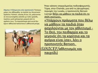 Ζάμπια: Η δέσμευση ενός προπονητή Τέσσερις
μέρες την εβδομάδα, τα παιδιά του Κοινοτικού
Σχολείου Yasheni, ηλικίας 8 έως 14, μαζεύονται
σε ένα αυτοσχέδιο γήπεδο με πολύ γρασίδι,
περίπου μισό χιλιόμετρο μακριά από το
σχολείο τους. Τα περισσότερα από αυτά δεν
έχουν αθλητικά παπούτσια ή αθλητικά ρούχα.
Ήταν κάποτε επαγγελματίας ποδοσφαιριστής.
Τώρα, στην Chainda, μια από τις φτωχότερες
περιοχές της Lusaka, ο προπονητής Benson
Lwenge θέλει να μάθουν τα παιδιά ότι το
AIDS σκοτώνει.
«Υπάρχουν πράγματα που θέλω
να μάθουν τα παιδιά όταν
ασχολούνται με τον αθλητισμό -
Το Θεό, την πειθαρχία και το
γεγονός ότι τα κορίτσια και τα
αγόρια είναι ίσα», λέει ο
προπονητής Benson.
(UNICEF/αθλητισμός και
παιχνίδι)
 