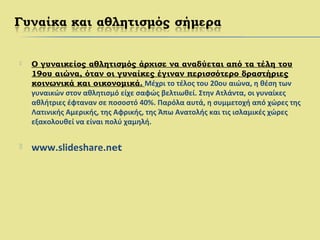  Ο γυναικείος αθλητισμός άρχισε να αναδύεται από τα τέλη του
19ου αιώνα, όταν οι γυναίκες έγιναν περισσότερο δραστήριες
κοινωνικά και οικονομικά. Μέχρι το τέλος του 20ου αιώνα, η θέση των
γυναικών στον αθλητισμό είχε σαφώς βελτιωθεί. Στην Ατλάντα, οι γυναίκες
αθλήτριες έφταναν σε ποσοστό 40%. Παρόλα αυτά, η συμμετοχή από χώρες της
Λατινικής Αμερικής, της Αφρικής, της Άπω Ανατολής και τις ισλαμικές χώρες
εξακολουθεί να είναι πολύ χαμηλή.
 www.slideshare.net
 