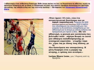 «Όταν ήμουν 10 ετών, είχα ένα
αυτοκινητιστικό δυστύχημα που με
άφησε παραπληγική. Γνώρισα την ADD
(Associacao Desportiva para Deficientes) κατά το χρόνο
που ολοκλήρωνα την επανένταξή μου. Δεν
γνώριζα τις δυνατότητες ενασχόλησης με τον
αθλητισμό για τα άτομα με ειδικές ανάγκες και
πραγματικά μου άρεσε η ιδέα. «Με τον
αθλητισμό, η φυσική μου κατάσταση έχει
βελτιωθεί πολύ… σήμερα θεωρώ το εαυτό
μου αθλήτρια καλαθοσφαίρισης με
αναπηρικό καροτσάκι …γνωρίζω τώρα
ότι…είμαι ίση με όλους τους άλλους, με
τα
ίδια δικαιώματα και υποχρεώσεις. Η
μόνη διαφορά είναι η μορφή της
κίνησης, ο τρόπος που κινούμαι.»
Larissa Blasco Leme, μια 14χρονη από τη
Βραζιλία
 