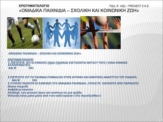 
«ΟΜΑΔΙΚΑ ΠΑΙΧΝΙΔΙΑ – ΣΧΟΛΙΚΗ ΚΑΙ ΚΟΙΝΩΝΙΚΗ ΖΩΗ»

 ΕΡΩΤΗΜΑΤΟΛΟΓΙΟ
 1.ΠΙΣΤΕΥΕΤΕ ΟΤΙ ΟΙ ΕΝΝΟΙΕΣ ΠΑΙΔΙ-ΠΑΙΧΝΙΔΙ ΣΧΕΤΙΖΟΝΤΑΙ ΜΕΤΑΞΥ ΤΟΥΣ ( ΕΙΝΑΙ ΕΝΝΟΙΕΣ
ΑΛΛΗΛΕΝΔΕΤΕΣ);
 ΝΑΙ ΟΧΙ
 2.ΠΙΣΤΕΥΕΤΕ ΟΤΙ ΤΟ ΠΑΙΧΝΙΔΙ ΣΥΜΒΑΛΛΕΙ ΣΤΗΝ (ΨΥΧΙΚΗ ΚΑΙ ΚΙΝΗΤΙΚΗ) ΑΝΑΠΤΥΞΗ ΤΟΥ ΠΑΙΔΙΟΥ;
 ΝΑΙ ΟΧΙ
 3.ΤΙ ΡΟΛΟ ΠΑΙΖΟΥΝ ΟΙ ΚΑΝΟΝΕΣ ΣΤΑ ΟΜΑΔΙΚΑ ΠΑΙΧΝΙΔΙΑ ; ΕΠΙΛΕΞΤΕ ΚΑΠΟΙΟΥΣ ΑΠΟ ΠΑΡΑΚΑΤΩ
 Δίκαιο παιχνίδι
 Ασφάλεια παικτών
 Αποδοχή των γενικών όρων και κανόνων σε μια ομάδα
 Επίτευξη νίκης μόνο μέσα από «τον καλό αγώνα» («Ευ Αγωνίζεσθαι»)
ΕΡΩΤΗΜΑΤΟΛΟΓΙΟ Τάξη; Α΄ τάξη – PROJECT Σ.Κ.Ζ.
«ΟΜΑΔΙΚΑ ΠΑΙΧΝΙΔΙΑ – ΣΧΟΛΙΚΗ ΚΑΙ ΚΟΙΝΩΝΙΚΗ ΖΩΗ»
 