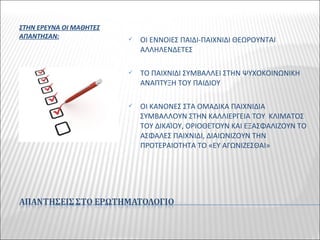 ΣΤΗΝ ΕΡΕΥΝΑ ΟΙ ΜΑΘΗΤΕΣ
ΑΠΑΝΤΗΣΑΝ:  ΟΙ ΕΝΝΟΙΕΣ ΠΑΙΔΙ-ΠΑΙΧΝΙΔΙ ΘΕΩΡΟΥΝΤΑΙ
ΑΛΛΗΛΕΝΔΕΤΕΣ
 ΤΟ ΠΑΙΧΝΙΔΙ ΣΥΜΒΑΛΛΕΙ ΣΤΗΝ ΨΥΧΟΚΟΙΝΩΝΙΚΗ
ΑΝΑΠΤΥΞΗ ΤΟΥ ΠΑΙΔΙΟΥ
 ΟΙ ΚΑΝΟΝΕΣ ΣΤΑ ΟΜΑΔΙΚΑ ΠΑΙΧΝΙΔΙΑ
ΣΥΜΒΑΛΛΟΥΝ ΣΤΗΝ ΚΑΛΛΙΕΡΓΕΙΑ ΤΟΥ ΚΛΙΜΑΤΟΣ
ΤΟΥ ΔΙΚΑΊΟΥ, ΟΡΙΟΘΕΤΟΥΝ ΚΑΙ ΕΞΑΣΦΑΛΙΖΟΥΝ ΤΟ
ΑΣΦΑΛΕΣ ΠΑΙΧΝΙΔΙ, ΔΙΑΙΩΝΙΖΟΥΝ ΤΗΝ
ΠΡΟΤΕΡΑΙΟΤΗΤΑ ΤΟ «ΕΥ ΑΓΩΝΙΖΕΣΘΑΙ»
 