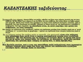 Το παιχνίδι έχει νόμους· όποιος θέλει να παίζει, οφείλει να ξέρει τους νόμους αυτούς και να τους
σέβεται. Αν δεν ξέρει τους νόμους ή αν δε θέλει να τους σέβεται, δεν είναι άξιος να λάβει μέρος
στο παιχνίδι. Μέσα στον κύκλο που χαράζουν οι νόμοι είναι απόλυτα λεύτερος· κανένας, μήτε ο
βασιλιάς, δεν έχει δικαίωμα να επέμβει. Μπορεί οι νόμοι αυτοί να' ναι παλιωμένοι ή στραβοί ή
αυθαίρετοι· δεν έχει σημασία· το σπουδαίο είναι, κι αυτό γυμνάζει την ψυχή του
ανθρώπου, να τους υπακούς.
Δεν πρέπει να ντρέπεσαι πως νικήθηκες· πρέπει να ντρέπεσαι μονάχα όταν έπαιξες κακά και γι' αυτό
νικήθηκες· ή —κι αυτό είναι το χειρότερο— πρέπει να ντρέπεσαι όταν νίκησες παίζοντας κακά ή
άτιμα.
Να το ανώτατο χρέος! Να παίζεις καλά το παιχνίδι, είτε φουτμπόλ είναι είτε πόλεμος
είτε ολόκληρη ζωή, αυτή είναι η πρώτη αυστηρότατη εντολή στον εγγλέζικο
δεκάλογο. «Να 'σαι δυνατός και να παίζεις τον άντρα!» Κάνε το χρέος σου αυτό
και μη σε μέλει για τίποτα άλλο. Αν πετύχεις, αν αποτύχεις, αυτό έχει μονάχα
πραχτική, όχι ψυχική αξία· έκαμες το χρέος σου, τι άλλη αμοιβή θες;
[...]
Μια Εγγλέζα μητέρα, που ο γιος της σκοτώθηκε καλά πολεμώντας στον περασμένο
πόλεμο, έγραψε στον τάφο του γιου της τούτον τον απλούστατο εγγλέζικο
επιτάφιο ύμνο: «Έπαιξε καλά το παιχνίδι.»
[...]
 