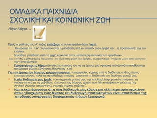 Λίγα λόγια…
Εμείς οι μαθητές της Α΄ τάξης επιλέξαμε το συγκεκριμένο θέμα γιατί:
 Θεωρούμε ότι η Α΄ Γυμνασίου είναι η μετάβαση από το «παιδί» στον έφηβο και …η προετοιμασία για τον
ενήλικα .
Δηλαδή η μετάβαση από τη μικρή κοινωνία στην μεγαλύτερη κοινωνία των «μεγάλων»
και, επειδή ο αθλητισμός θεωρείται ότι είναι στη φύση του έφηβου αναζητήσαμε στοιχεία μέσα από αυτή του
την «ενασχόληση»
 Προσεγγίσαμε το θέμα από όλες τις πλευρές του για να έχουμε μια σφαιρική εικόνα (ισότητα ανθρώπων
ανεξάρτητα φύλου, εθνότητας, θρησκείας κ.α)
Για την έρευνα του θέματος χρησιμοποιήσαμε πληροφορίες κυρίως από το διαδίκτυο, καθώς επίσης
ερωτηματολόγιο, αλλά και ανταλλάξαμε απόψεις μέσα από τη διαδικασία του διαλόγου μεταξύ μας.
 Η όλη διαδικασία μας έμαθε: τη συνεργασία μεταξύ μας, την αποδοχή διαφορετικών απόψεων, τη
γνώση σχετικά με τις μεθόδους έρευνας ενός θέματος, χρήση των ήδη υπαρχόντων γνώσεων (πχ
Αγγλική γλώσσα, υπολογιστές, γνώσεις γενικής παιδείας ).
 Και τελικά, θεωρούμε ότι η όλη διαδικασία μας έδωσε μια άλλη «εμπειρία σχολείου»
όπου η διαχείριση ενός θέματος και διεξαγωγή αποτελεσμάτων είναι αποτέλεσμα της
αποδοχής συνεργασίας διαφορετικών ατόμων ξεχωριστά.
 