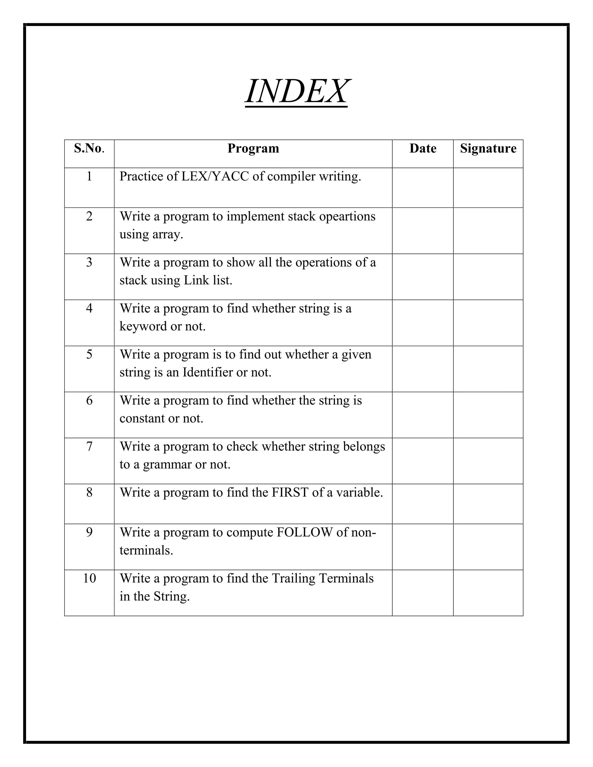 INDEX
S.No. Program Date Signature
1 Practice of LEX/YACC of compiler writing.
2 Write a program to implement stack opeartions
using array.
3 Write a program to show all the operations of a
stack using Link list.
4 Write a program to find whether string is a
keyword or not.
5 Write a program is to find out whether a given
string is an Identifier or not.
6 Write a program to find whether the string is
constant or not.
7 Write a program to check whether string belongs
to a grammar or not.
8 Write a program to find the FIRST of a variable.
9 Write a program to compute FOLLOW of non-
terminals.
10 Write a program to find the Trailing Terminals
in the String.
 
