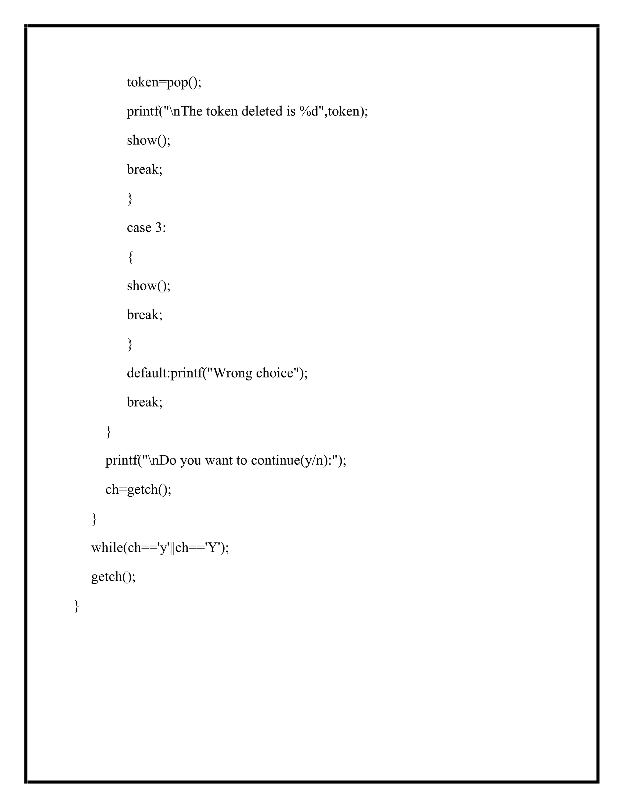 token=pop();
printf("nThe token deleted is %d",token);
show();
break;
}
case 3:
{
show();
break;
}
default:printf("Wrong choice");
break;
}
printf("nDo you want to continue(y/n):");
ch=getch();
}
while(ch=='y'||ch=='Y');
getch();
}
 