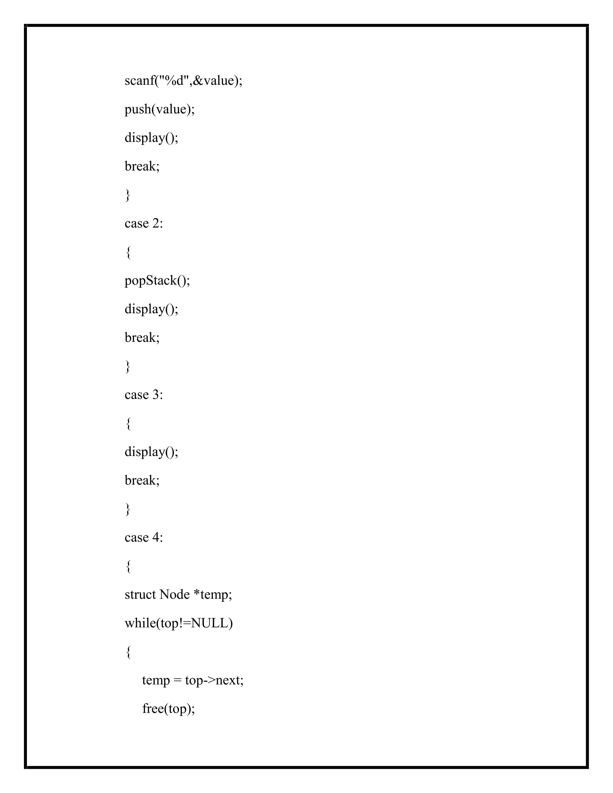 scanf("%d",&value);
push(value);
display();
break;
}
case 2:
{
popStack();
display();
break;
}
case 3:
{
display();
break;
}
case 4:
{
struct Node *temp;
while(top!=NULL)
{
temp = top->next;
free(top);
 