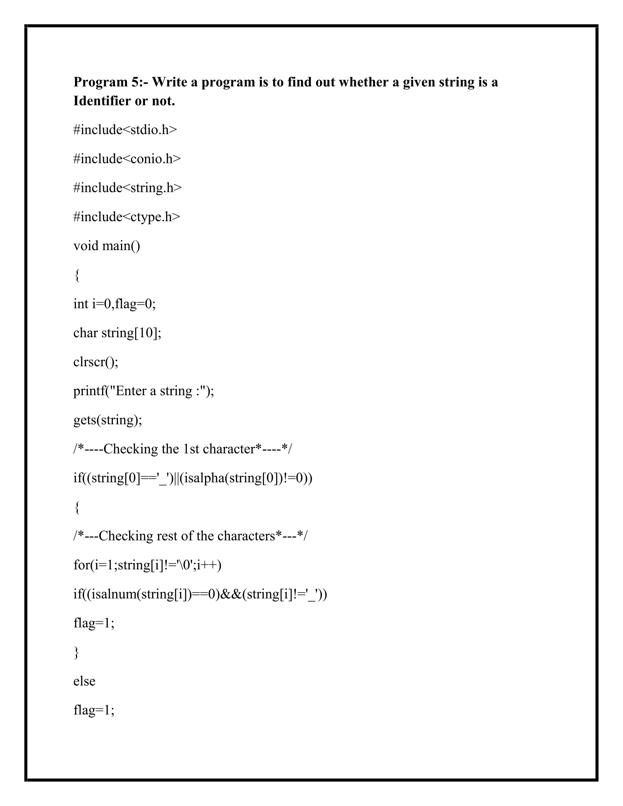 Program 5:- Write a program is to find out whether a given string is a
Identifier or not.
#include<stdio.h>
#include<conio.h>
#include<string.h>
#include<ctype.h>
void main()
{
int i=0,flag=0;
char string[10];
clrscr();
printf("Enter a string :");
gets(string);
/*----Checking the 1st character*----*/
if((string[0]=='_')||(isalpha(string[0])!=0))
{
/*---Checking rest of the characters*---*/
for(i=1;string[i]!='0';i++)
if((isalnum(string[i])==0)&&(string[i]!='_'))
flag=1;
}
else
flag=1;
 