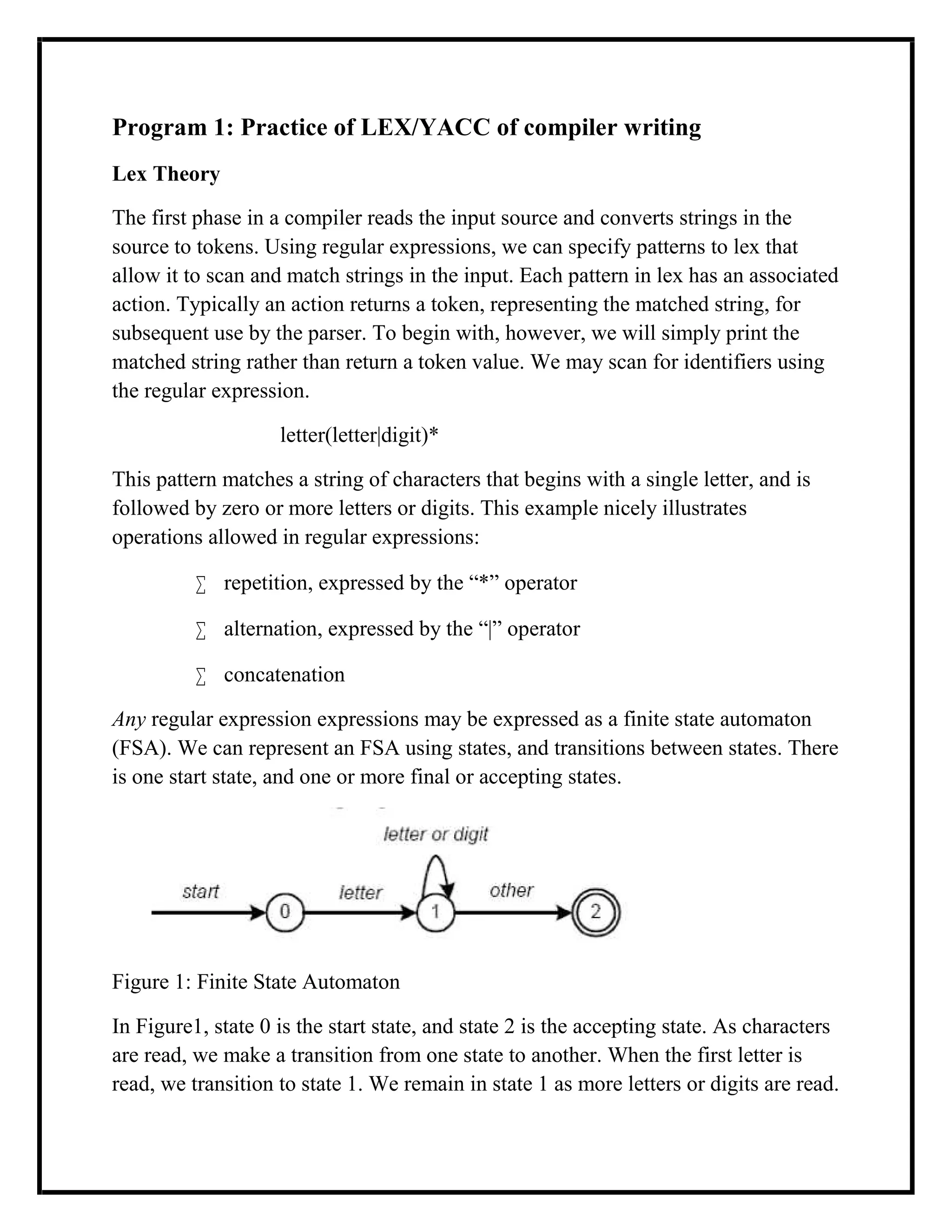 Program 1: Practice of LEX/YACC of compiler writing
Lex Theory
The first phase in a compiler reads the input source and converts strings in the
source to tokens. Using regular expressions, we can specify patterns to lex that
allow it to scan and match strings in the input. Each pattern in lex has an associated
action. Typically an action returns a token, representing the matched string, for
subsequent use by the parser. To begin with, however, we will simply print the
matched string rather than return a token value. We may scan for identifiers using
the regular expression.
letter(letter|digit)*
This pattern matches a string of characters that begins with a single letter, and is
followed by zero or more letters or digits. This example nicely illustrates
operations allowed in regular expressions:
 repetition, expressed by the “*” operator
 alternation, expressed by the “|” operator
 concatenation
Any regular expression expressions may be expressed as a finite state automaton
(FSA). We can represent an FSA using states, and transitions between states. There
is one start state, and one or more final or accepting states.
Figure 1: Finite State Automaton
In Figure1, state 0 is the start state, and state 2 is the accepting state. As characters
are read, we make a transition from one state to another. When the first letter is
read, we transition to state 1. We remain in state 1 as more letters or digits are read.
 