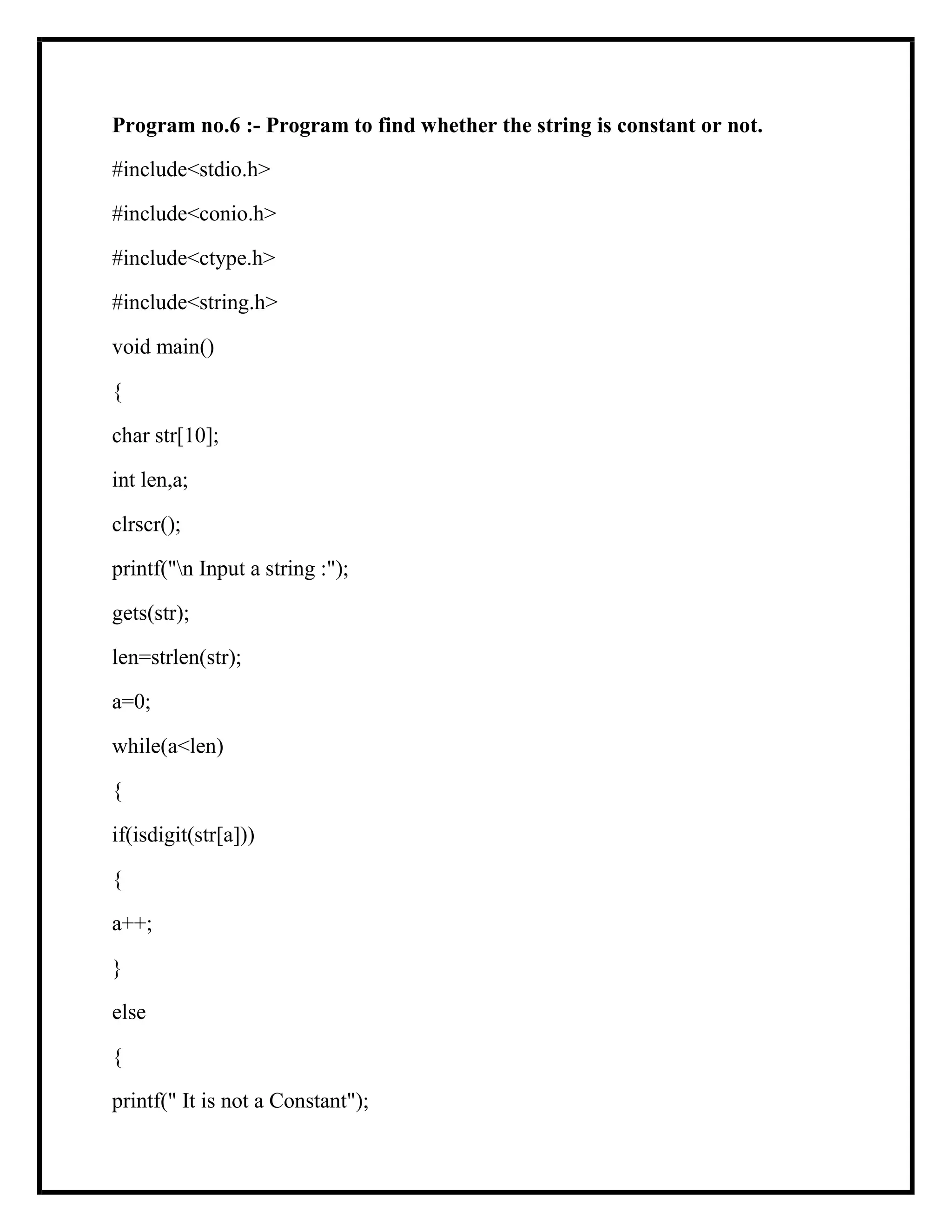 Program no.6 :- Program to find whether the string is constant or not.
#include<stdio.h>
#include<conio.h>
#include<ctype.h>
#include<string.h>
void main()
{
char str[10];
int len,a;
clrscr();
printf("n Input a string :");
gets(str);
len=strlen(str);
a=0;
while(a<len)
{
if(isdigit(str[a]))
{
a++;
}
else
{
printf(" It is not a Constant");
 