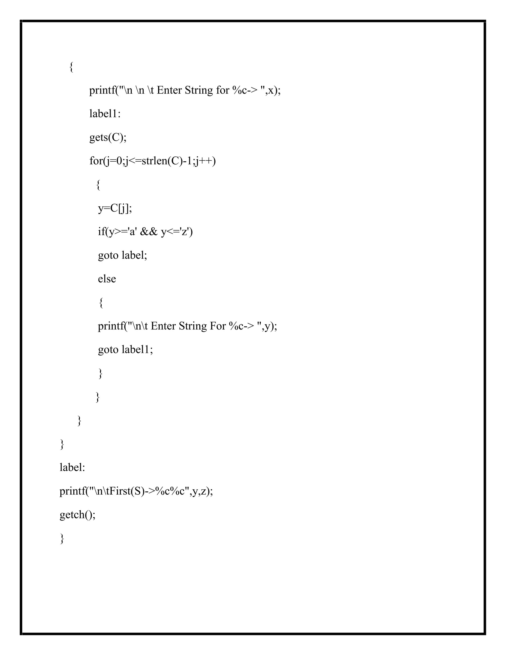 {
printf("n n t Enter String for %c-> ",x);
label1:
gets(C);
for(j=0;j<=strlen(C)-1;j++)
{
y=C[j];
if(y>='a' && y<='z')
goto label;
else
{
printf("nt Enter String For %c-> ",y);
goto label1;
}
}
}
}
label:
printf("ntFirst(S)->%c%c",y,z);
getch();
}
 