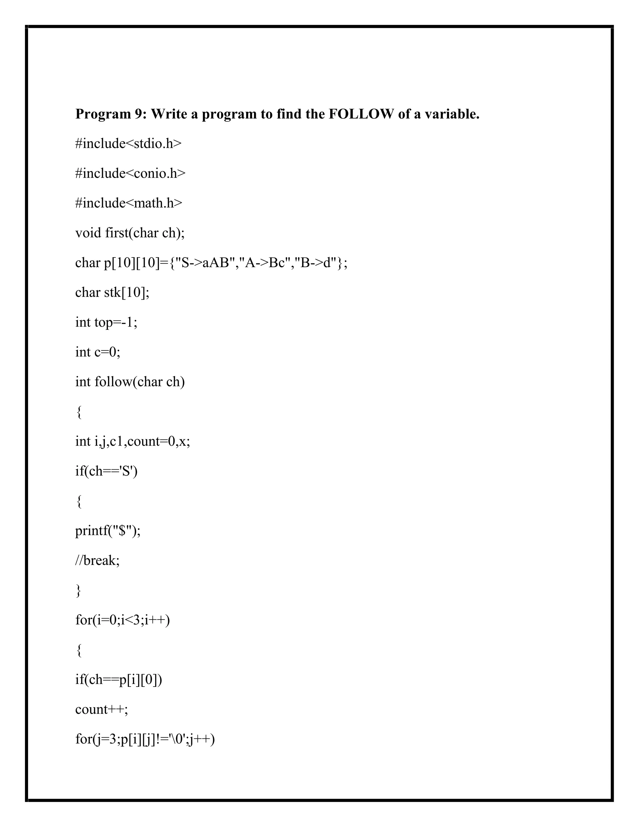 Program 9: Write a program to find the FOLLOW of a variable.
#include<stdio.h>
#include<conio.h>
#include<math.h>
void first(char ch);
char p[10][10]={"S->aAB","A->Bc","B->d"};
char stk[10];
int top=-1;
int c=0;
int follow(char ch)
{
int i,j,c1,count=0,x;
if(ch=='S')
{
printf("$");
//break;
}
for(i=0;i<3;i++)
{
if(ch==p[i][0])
count++;
for(j=3;p[i][j]!='0';j++)
 