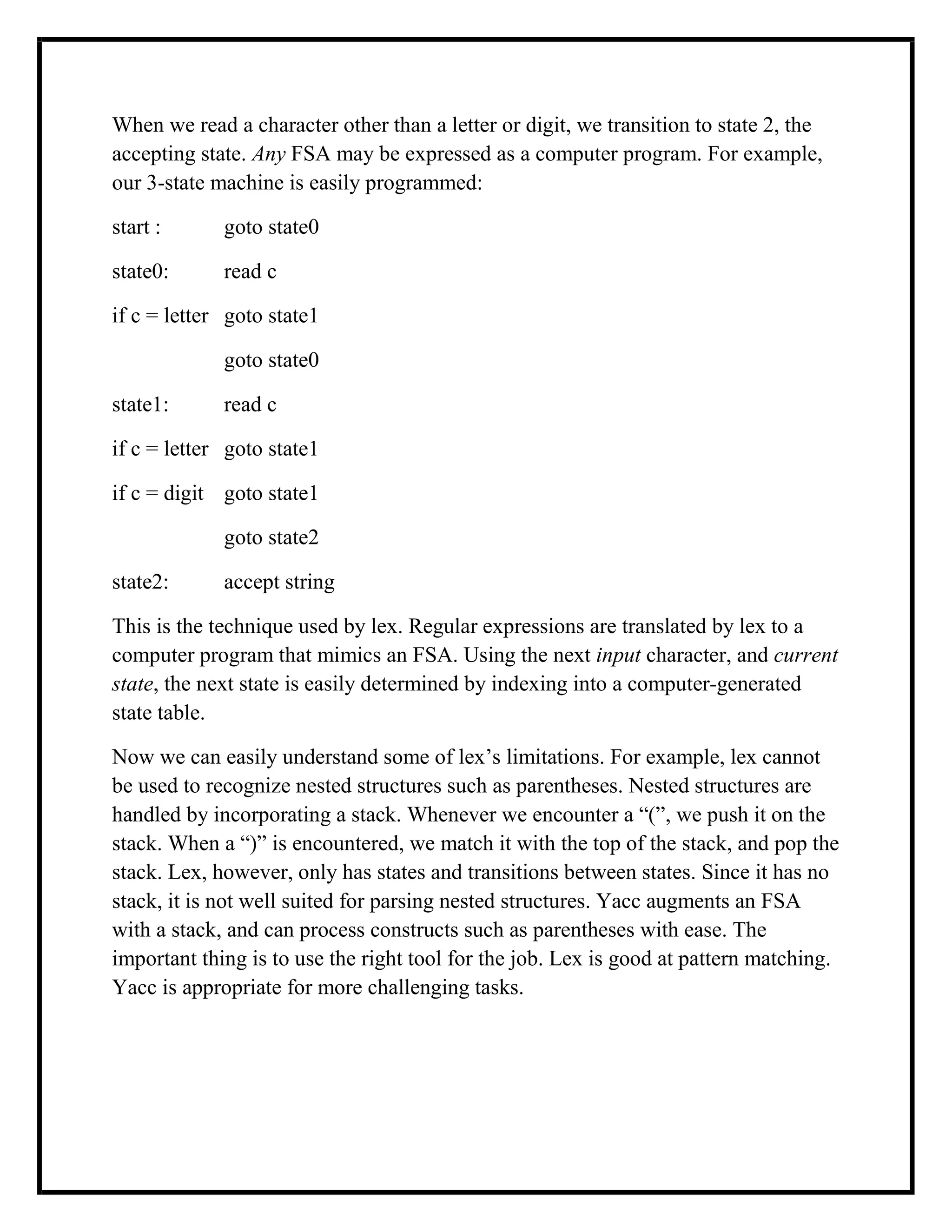 When we read a character other than a letter or digit, we transition to state 2, the
accepting state. Any FSA may be expressed as a computer program. For example,
our 3-state machine is easily programmed:
start : goto state0
state0: read c
if c = letter goto state1
goto state0
state1: read c
if c = letter goto state1
if c = digit goto state1
goto state2
state2: accept string
This is the technique used by lex. Regular expressions are translated by lex to a
computer program that mimics an FSA. Using the next input character, and current
state, the next state is easily determined by indexing into a computer-generated
state table.
Now we can easily understand some of lex’s limitations. For example, lex cannot
be used to recognize nested structures such as parentheses. Nested structures are
handled by incorporating a stack. Whenever we encounter a “(”, we push it on the
stack. When a “)” is encountered, we match it with the top of the stack, and pop the
stack. Lex, however, only has states and transitions between states. Since it has no
stack, it is not well suited for parsing nested structures. Yacc augments an FSA
with a stack, and can process constructs such as parentheses with ease. The
important thing is to use the right tool for the job. Lex is good at pattern matching.
Yacc is appropriate for more challenging tasks.
 