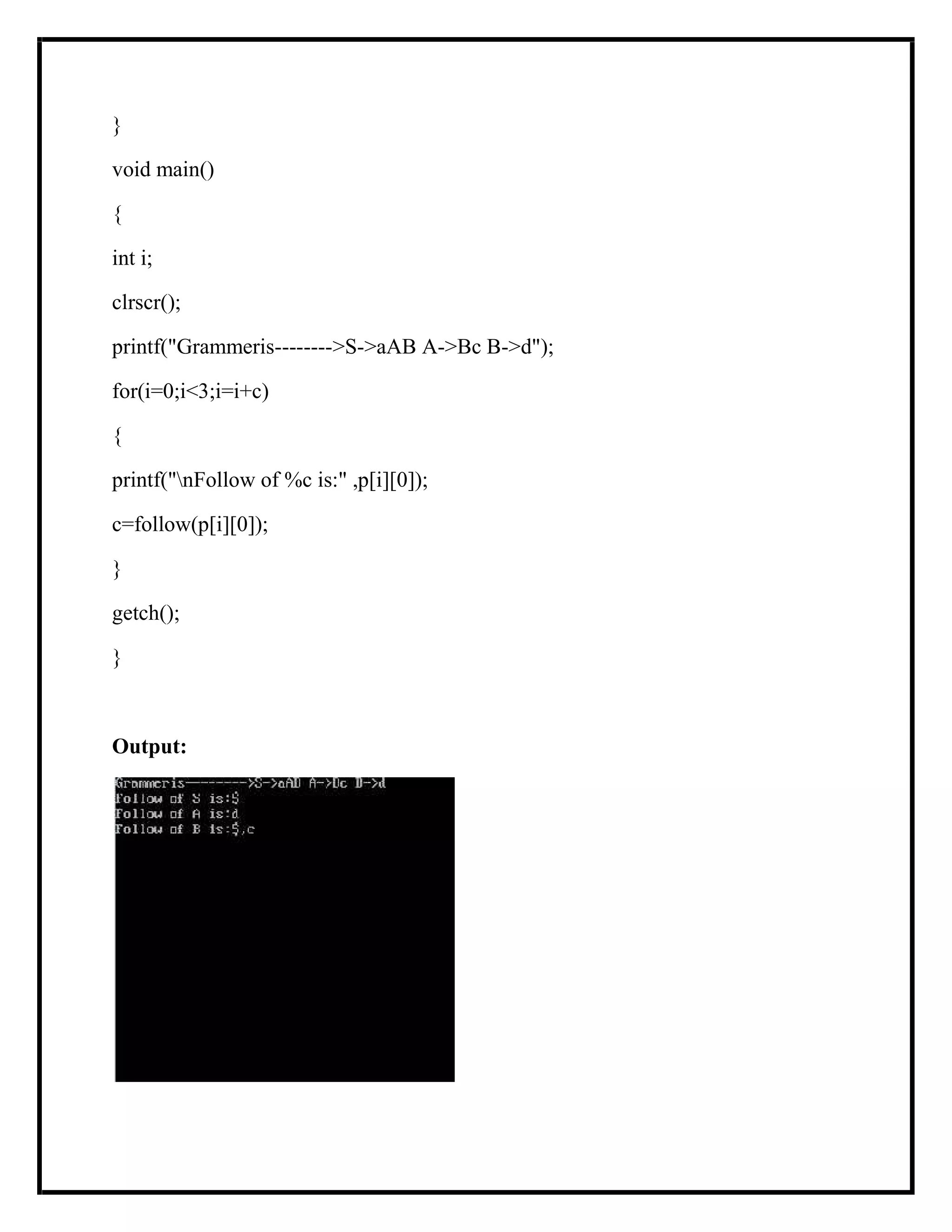 }
void main()
{
int i;
clrscr();
printf("Grammeris-------->S->aAB A->Bc B->d");
for(i=0;i<3;i=i+c)
{
printf("nFollow of %c is:" ,p[i][0]);
c=follow(p[i][0]);
}
getch();
}
Output:
 