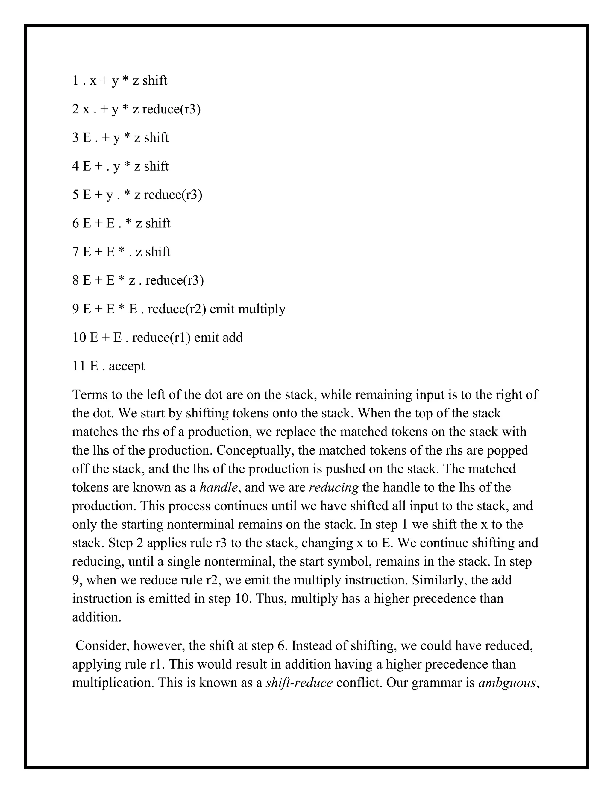 1 . x + y * z shift
2 x . + y * z reduce(r3)
3 E . + y * z shift
4 E + . y * z shift
5 E + y . * z reduce(r3)
6 E + E . * z shift
7 E + E * . z shift
8 E + E * z . reduce(r3)
9 E + E * E . reduce(r2) emit multiply
10 E + E . reduce(r1) emit add
11 E . accept
Terms to the left of the dot are on the stack, while remaining input is to the right of
the dot. We start by shifting tokens onto the stack. When the top of the stack
matches the rhs of a production, we replace the matched tokens on the stack with
the lhs of the production. Conceptually, the matched tokens of the rhs are popped
off the stack, and the lhs of the production is pushed on the stack. The matched
tokens are known as a handle, and we are reducing the handle to the lhs of the
production. This process continues until we have shifted all input to the stack, and
only the starting nonterminal remains on the stack. In step 1 we shift the x to the
stack. Step 2 applies rule r3 to the stack, changing x to E. We continue shifting and
reducing, until a single nonterminal, the start symbol, remains in the stack. In step
9, when we reduce rule r2, we emit the multiply instruction. Similarly, the add
instruction is emitted in step 10. Thus, multiply has a higher precedence than
addition.
Consider, however, the shift at step 6. Instead of shifting, we could have reduced,
applying rule r1. This would result in addition having a higher precedence than
multiplication. This is known as a shift-reduce conflict. Our grammar is ambguous,
 