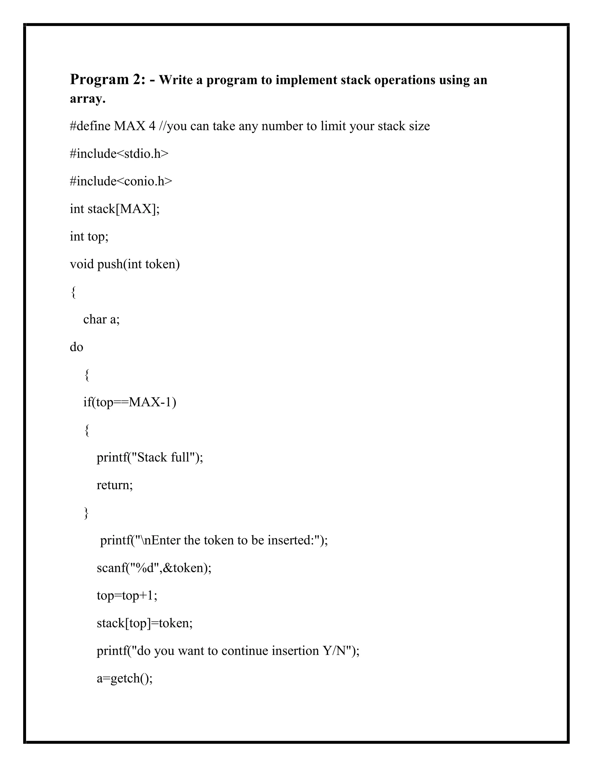 Program 2: - Write a program to implement stack operations using an
array.
#define MAX 4 //you can take any number to limit your stack size
#include<stdio.h>
#include<conio.h>
int stack[MAX];
int top;
void push(int token)
{
char a;
do
{
if(top==MAX-1)
{
printf("Stack full");
return;
}
printf("nEnter the token to be inserted:");
scanf("%d",&token);
top=top+1;
stack[top]=token;
printf("do you want to continue insertion Y/N");
a=getch();
 