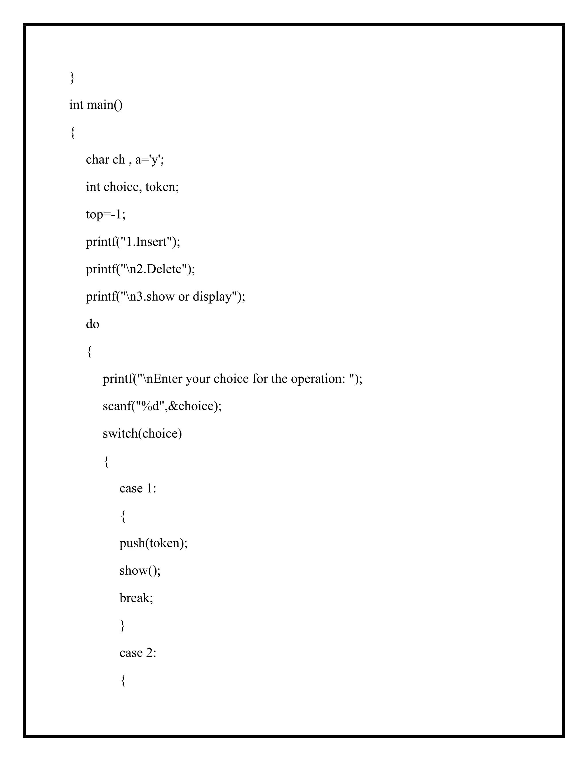}
int main()
{
char ch , a='y';
int choice, token;
top=-1;
printf("1.Insert");
printf("n2.Delete");
printf("n3.show or display");
do
{
printf("nEnter your choice for the operation: ");
scanf("%d",&choice);
switch(choice)
{
case 1:
{
push(token);
show();
break;
}
case 2:
{
 