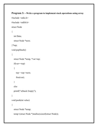 Program 3: - Write a program to implement stack operations using array
#include <stdio.h>
#include <stdlib.h>
struct Node
{
int Data;
struct Node *next;
}*top;
void popStack()
{
struct Node *temp, *var=top;
if(var==top)
{
top = top->next;
free(var);
}
else
printf("nStack Empty");
}
void push(int value)
{
struct Node *temp;
temp=(struct Node *)malloc(sizeof(struct Node));
 