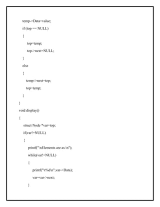 temp->Data=value;
if (top == NULL)
{
top=temp;
top->next=NULL;
}
else
{
temp->next=top;
top=temp;
}
}
void display()
{
struct Node *var=top;
if(var!=NULL)
{
printf("nElements are as:n");
while(var!=NULL)
{
printf("t%dn",var->Data);
var=var->next;
}
 