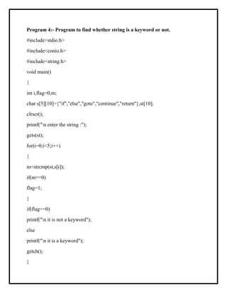 Program 4:- Program to find whether string is a keyword or not.
#include<stdio.h>
#include<conio.h>
#include<string.h>
void main()
{
int i,flag=0,m;
char s[5][10]={"if","else","goto","continue","return"},st[10];
clrscr();
printf("n enter the string :");
gets(st);
for(i=0;i<5;i++)
{
m=strcmp(st,s[i]);
if(m==0)
flag=1;
}
if(flag==0)
printf("n it is not a keyword");
else
printf("n it is a keyword");
getch();
}
 