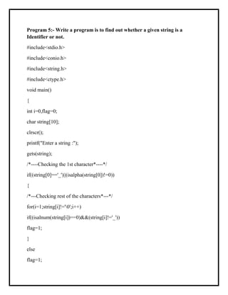 Program 5:- Write a program is to find out whether a given string is a
Identifier or not.
#include<stdio.h>
#include<conio.h>
#include<string.h>
#include<ctype.h>
void main()
{
int i=0,flag=0;
char string[10];
clrscr();
printf("Enter a string :");
gets(string);
/*----Checking the 1st character*----*/
if((string[0]=='_')||(isalpha(string[0])!=0))
{
/*---Checking rest of the characters*---*/
for(i=1;string[i]!='0';i++)
if((isalnum(string[i])==0)&&(string[i]!='_'))
flag=1;
}
else
flag=1;
 