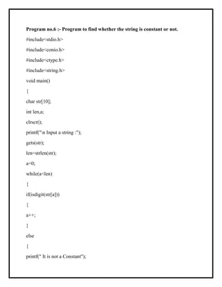 Program no.6 :- Program to find whether the string is constant or not.
#include<stdio.h>
#include<conio.h>
#include<ctype.h>
#include<string.h>
void main()
{
char str[10];
int len,a;
clrscr();
printf("n Input a string :");
gets(str);
len=strlen(str);
a=0;
while(a<len)
{
if(isdigit(str[a]))
{
a++;
}
else
{
printf(" It is not a Constant");
 