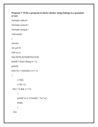 Program 7: Write a program to check whether string belongs to a grammar
or not.
#include<stdio.h>
#include<conio.h>
#include<string.h>
void main()
{
clrscr();
int i,j,k=0;
char x,y,z;
char S[10],A[10],B[10],C[10];
printf("t Enter String S->");
gets(S);
for(i=0;i<=strlen(S)-1;i=i+1)
{
x=S[i];
z=S[i+1];
if(x>='a' && x<='z')
{
printf("n n t First(S)-> %c",x);
break;
}
else
 