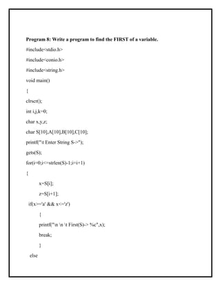 Program 8: Write a program to find the FIRST of a variable.
#include<stdio.h>
#include<conio.h>
#include<string.h>
void main()
{
clrscr();
int i,j,k=0;
char x,y,z;
char S[10],A[10],B[10],C[10];
printf("t Enter String S->");
gets(S);
for(i=0;i<=strlen(S)-1;i=i+1)
{
x=S[i];
z=S[i+1];
if(x>='a' && x<='z')
{
printf("n n t First(S)-> %c",x);
break;
}
else
 