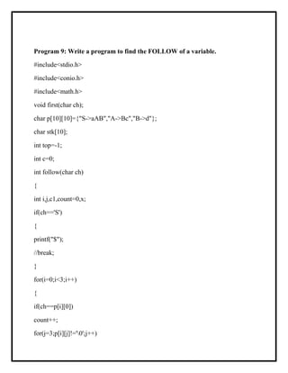 Program 9: Write a program to find the FOLLOW of a variable.
#include<stdio.h>
#include<conio.h>
#include<math.h>
void first(char ch);
char p[10][10]={"S->aAB","A->Bc","B->d"};
char stk[10];
int top=-1;
int c=0;
int follow(char ch)
{
int i,j,c1,count=0,x;
if(ch=='S')
{
printf("$");
//break;
}
for(i=0;i<3;i++)
{
if(ch==p[i][0])
count++;
for(j=3;p[i][j]!='0';j++)
 