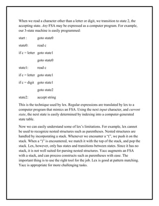 When we read a character other than a letter or digit, we transition to state 2, the
accepting state. Any FSA may be expressed as a computer program. For example,
our 3-state machine is easily programmed:
start : goto state0
state0: read c
if c = letter goto state1
goto state0
state1: read c
if c = letter goto state1
if c = digit goto state1
goto state2
state2: accept string
This is the technique used by lex. Regular expressions are translated by lex to a
computer program that mimics an FSA. Using the next input character, and current
state, the next state is easily determined by indexing into a computer-generated
state table.
Now we can easily understand some of lex’s limitations. For example, lex cannot
be used to recognize nested structures such as parentheses. Nested structures are
handled by incorporating a stack. Whenever we encounter a “(”, we push it on the
stack. When a “)” is encountered, we match it with the top of the stack, and pop the
stack. Lex, however, only has states and transitions between states. Since it has no
stack, it is not well suited for parsing nested structures. Yacc augments an FSA
with a stack, and can process constructs such as parentheses with ease. The
important thing is to use the right tool for the job. Lex is good at pattern matching.
Yacc is appropriate for more challenging tasks.
 