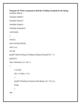 Program 10: Write a program to find the Trailing Terminals in the String.
#include<stdio.h>
#include<stdlib.h>
#include<conio.h>
#include<string.h>
#include<iostream.h>
void main()
{
clrscr();
char str1[10],str2[10];
char x,y,z;
int i,j,k;
printf("nEnter String For finding Trailing Terminalt S-> ");
gets(str1);
for(i=strlen(str1)-1;i>=0;i--)
{
x=str1[i];
if(x>='a' && x<='z')
{
printf("nTrailing Terminal of the String t S-> %c",x);
break;
}
else
 