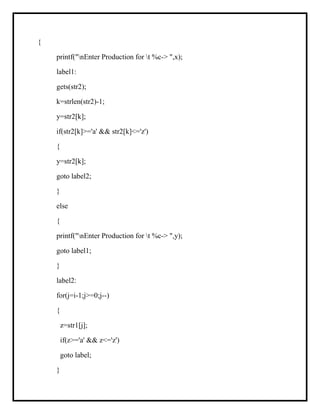 {
printf("nEnter Production for t %c-> ",x);
label1:
gets(str2);
k=strlen(str2)-1;
y=str2[k];
if(str2[k]>='a' && str2[k]<='z')
{
y=str2[k];
goto label2;
}
else
{
printf("nEnter Production for t %c-> ",y);
goto label1;
}
label2:
for(j=i-1;j>=0;j--)
{
z=str1[j];
if(z>='a' && z<='z')
goto label;
}
 