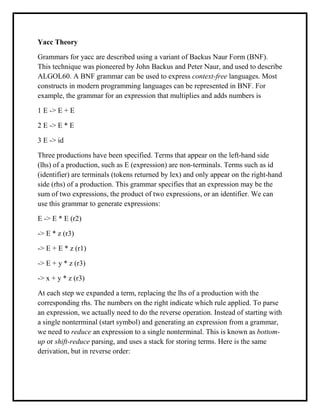 Yacc Theory
Grammars for yacc are described using a variant of Backus Naur Form (BNF).
This technique was pioneered by John Backus and Peter Naur, and used to describe
ALGOL60. A BNF grammar can be used to express context-free languages. Most
constructs in modern programming languages can be represented in BNF. For
example, the grammar for an expression that multiplies and adds numbers is
1 E -> E + E
2 E -> E * E
3 E -> id
Three productions have been specified. Terms that appear on the left-hand side
(lhs) of a production, such as E (expression) are non-terminals. Terms such as id
(identifier) are terminals (tokens returned by lex) and only appear on the right-hand
side (rhs) of a production. This grammar specifies that an expression may be the
sum of two expressions, the product of two expressions, or an identifier. We can
use this grammar to generate expressions:
E -> E * E (r2)
-> E * z (r3)
-> E + E * z (r1)
-> E + y * z (r3)
-> x + y * z (r3)
At each step we expanded a term, replacing the lhs of a production with the
corresponding rhs. The numbers on the right indicate which rule applied. To parse
an expression, we actually need to do the reverse operation. Instead of starting with
a single nonterminal (start symbol) and generating an expression from a grammar,
we need to reduce an expression to a single nonterminal. This is known as bottom-
up or shift-reduce parsing, and uses a stack for storing terms. Here is the same
derivation, but in reverse order:
 