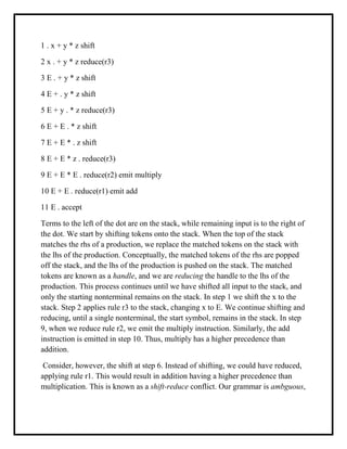 1 . x + y * z shift
2 x . + y * z reduce(r3)
3 E . + y * z shift
4 E + . y * z shift
5 E + y . * z reduce(r3)
6 E + E . * z shift
7 E + E * . z shift
8 E + E * z . reduce(r3)
9 E + E * E . reduce(r2) emit multiply
10 E + E . reduce(r1) emit add
11 E . accept
Terms to the left of the dot are on the stack, while remaining input is to the right of
the dot. We start by shifting tokens onto the stack. When the top of the stack
matches the rhs of a production, we replace the matched tokens on the stack with
the lhs of the production. Conceptually, the matched tokens of the rhs are popped
off the stack, and the lhs of the production is pushed on the stack. The matched
tokens are known as a handle, and we are reducing the handle to the lhs of the
production. This process continues until we have shifted all input to the stack, and
only the starting nonterminal remains on the stack. In step 1 we shift the x to the
stack. Step 2 applies rule r3 to the stack, changing x to E. We continue shifting and
reducing, until a single nonterminal, the start symbol, remains in the stack. In step
9, when we reduce rule r2, we emit the multiply instruction. Similarly, the add
instruction is emitted in step 10. Thus, multiply has a higher precedence than
addition.
Consider, however, the shift at step 6. Instead of shifting, we could have reduced,
applying rule r1. This would result in addition having a higher precedence than
multiplication. This is known as a shift-reduce conflict. Our grammar is ambguous,
 