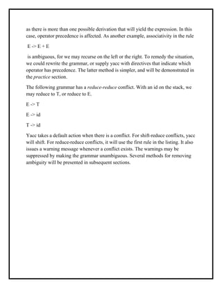 as there is more than one possible derivation that will yield the expression. In this
case, operator precedence is affected. As another example, associativity in the rule
E -> E + E
is ambiguous, for we may recurse on the left or the right. To remedy the situation,
we could rewrite the grammar, or supply yacc with directives that indicate which
operator has precedence. The latter method is simpler, and will be demonstrated in
the practice section.
The following grammar has a reduce-reduce conflict. With an id on the stack, we
may reduce to T, or reduce to E.
E -> T
E -> id
T -> id
Yacc takes a default action when there is a conflict. For shift-reduce conflicts, yacc
will shift. For reduce-reduce conflicts, it will use the first rule in the listing. It also
issues a warning message whenever a conflict exists. The warnings may be
suppressed by making the grammar unambiguous. Several methods for removing
ambiguity will be presented in subsequent sections.
 