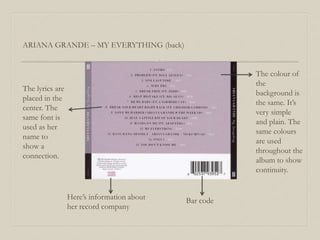 ARIANA GRANDE – MY EVERYTHING (back)
The lyrics are
placed in the
center. The
same font is
used as her
name to
show a
connection.
Here’s information about
her record company
Bar code
The colour of
the
background is
the same. It’s
very simple
and plain. The
same colours
are used
throughout the
album to show
continuity.
 