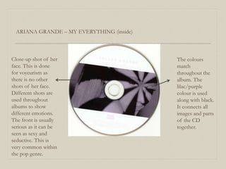 ARIANA GRANDE – MY EVERYTHING (inside)
Close-up shot of her
face. This is done
for voyeurism as
there is no other
shots of her face.
Different shots are
used throughout
albums to show
different emotions.
The front is usually
serious as it can be
seen as sexy and
seductive. This is
very common within
the pop genre.
The colours
match
throughout the
album. The
lilac/purple
colour is used
along with black.
It connects all
images and parts
of the CD
together.
 