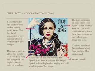 CHER LLOYD – STICKS AND STONES (front)
She is framed in
the center which
makes her the
main focus. Also
her facial
expression is very
serious which is
common for front
images.
This font is used in
all her CD covers.
It’s a very bold font
and along with the
bright colour it
makes it stand out.
The texts are placed
on the corners so it
doesn’t cover her face.
Text are commonly
positioned away front
their faces because its
more about their
image and look.
It’s also a very bold
font and stands out
from the light blue
background.
The colour of this font matches her
lipstick for a flow in colours. The bright
lipstick colour displays her as girly and bold
which is part of her image.
It’s located outside
 