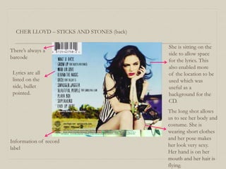 CHER LLOYD – STICKS AND STONES (back)
She is sitting on the
side to allow space
for the lyrics. This
also enabled more
of the location to be
used which was
useful as a
background for the
CD.
There’s always a
barcode
Lyrics are all
listed on the
side, bullet
pointed.
Information of record
label
The long shot allows
us to see her body and
costume. She is
wearing short clothes
and her pose makes
her look very sexy.
Her hand is on her
mouth and her hair is
flying.
 