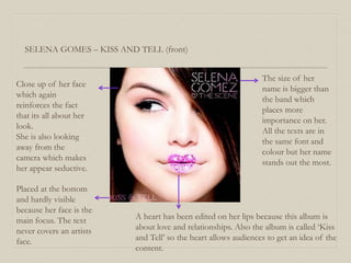 SELENA GOMES – KISS AND TELL (front)
Close up of her face
which again
reinforces the fact
that its all about her
look.
She is also looking
away from the
camera which makes
her appear seductive.
A heart has been edited on her lips because this album is
about love and relationships. Also the album is called ‘Kiss
and Tell’ so the heart allows audiences to get an idea of the
content.
The size of her
name is bigger than
the band which
places more
importance on her.
All the texts are in
the same font and
colour but her name
stands out the most.
Placed at the bottom
and hardly visible
because her face is the
main focus. The text
never covers an artists
face.
 