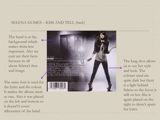 SELENA GOMES – KISS AND TELL (back)
The same font is used for
the lyrics and the colour.
It makes the album seem
as one. Also it was placed
on the left and bottom so
it doesn't’t cover
silhouettes of the band.
The long shot allows
us to see her style
and look. The
colours used are
quite dark but there
is a light behind
Selena so the focus is
still on her. She is
again placed on the
right so there’s space
for lyrics.
The band is at the
background which
makes them less
important. Also we
cant see their faces
because its all
about Selena’s face
and image.
 