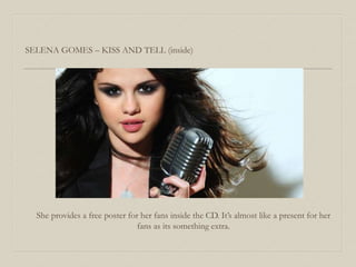 She provides a free poster for her fans inside the CD. It’s almost like a present for her
fans as its something extra.
SELENA GOMES – KISS AND TELL (inside)
 