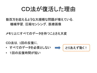 ＣＤ法が復活した理由
数百万を超えるような大規模な問題が増えている．
機械学習，圧縮センシング，医療画像
メモリ上にすべてのデータを持つことさえ大変
ＣＤ法は，1回の反復に，
• すべてのデータを必要としない
• １回の反復時間が短い
とりあえず動く！
 