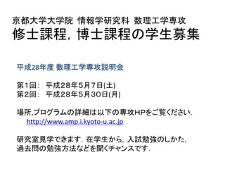 平成28年度 数理工学専攻説明会
第１回： 平成２８年５月 ７日(土) １３：３０～
第２回： 平成２８年５月３０日(月) １７：００～
場所、プログラムの詳細は以下の専攻ＨＰをご覧ください。
http://www.amp.i.kyoto-u.ac.jp
＊説明会は教員とのコネクションを作るチャンスです。
＊本説明会は修士課程の説明会も兼ねています。
京都大学大学院 情報学研究科 数理工学専攻
博士後期課程の学生募集
 